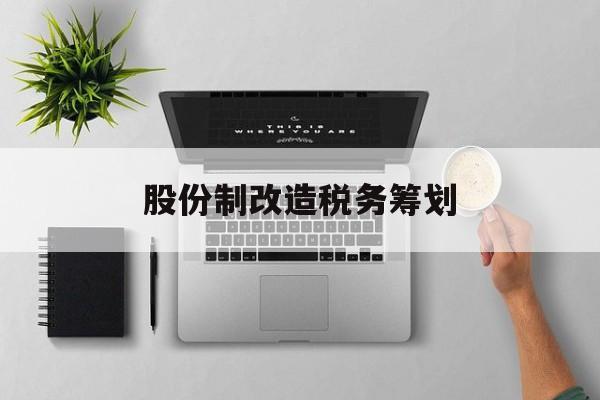 股份制改造税务筹划(企业股份改造如何进行)雅安市